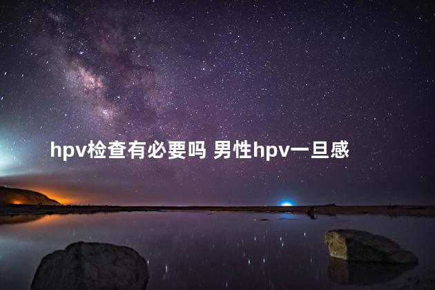 hpv检查有必要吗 男性hpv一旦感染终身携带